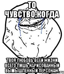 то чувство,когда твоя любовь всей жизни всего лишь нарисованный вымышленный персонаж.