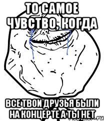 то самое чувство, когда все твои друзья были на концерте а ты нет