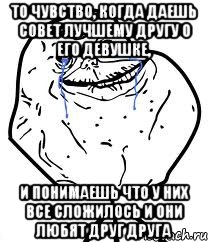 то чувство, когда даешь совет лучшему другу о его девушке, и понимаешь что у них все сложилось и они любят друг друга