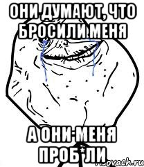 они думают, что бросили меня а они меня проб*ли