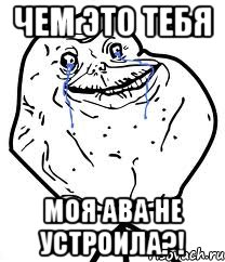 чем это тебя моя ава не устроила?!