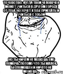 то чувство, когда твой человечек может учиться в другом городе от тебя, но хочет к тебе приехать и учиться с тобой но ты ничем не можешь ему помочь, потому что ты жалок, беспомощен и ничего не можешь...