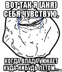 вот так я (аня) себя чувствую, когда влада уйжает куда-нибудь летом...