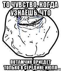 то чувство, когда узнаёшь, что потамчик приедет только в середине июля
