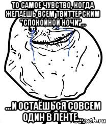 то самое чувство, когда желаешь всем твиттерским "спокойной ночи"... ...и остаёшься совсем один в ленте...