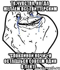 то чувство, когда желаем все твиттерским "спокойной ночи", и остаёшься совсем один в ленте...