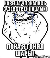 кореша чпокались с девственницами! пока я гонял шары!