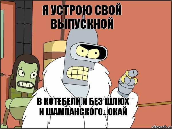 я устрою свой выпускной в котебели и без шлюх и шампанского...окай