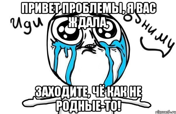 привет проблемы, я вас ждала, заходите, чё как не родные-то!, Мем Иди обниму