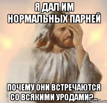 я дал им нормальных парней почему они встречаются со всякими уродами?...