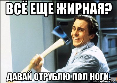 всё еще жирная? давай отрублю пол ноги., Мем jvlkn