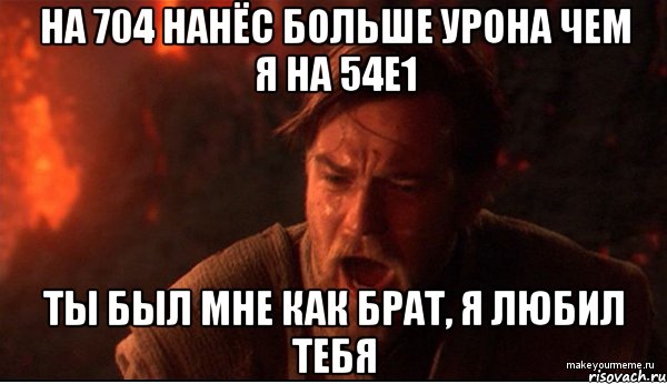 на 704 нанёс больше урона чем я на 54е1 ты был мне как брат, я любил тебя