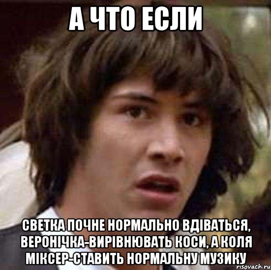 а что если светка почне нормально вдіваться, веронічка-вирівнювать коси, а коля міксер-ставить нормальну музику, Мем А что если (Киану Ривз)