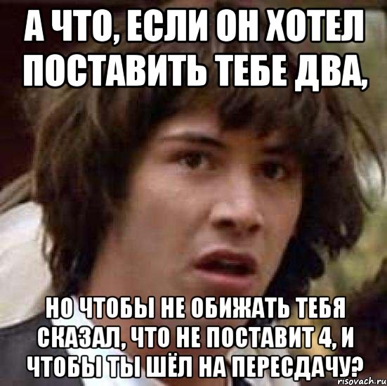 а что, если он хотел поставить тебе два, но чтобы не обижать тебя сказал, что не поставит 4, и чтобы ты шёл на пересдачу?, Мем А что если (Киану Ривз)