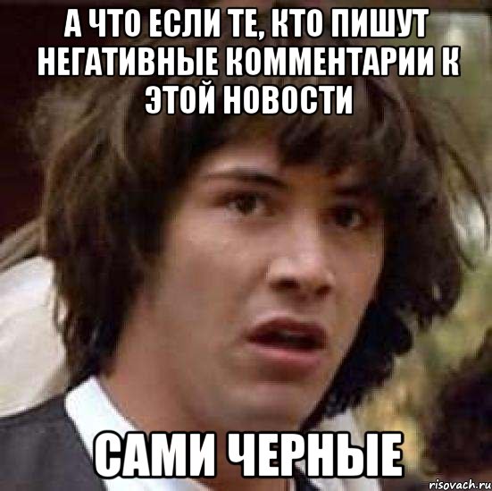 а что если те, кто пишут негативные комментарии к этой новости сами черные, Мем А что если (Киану Ривз)