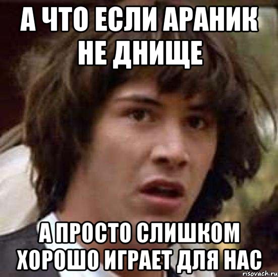 а что если араник не днище а просто слишком хорошо играет для нас