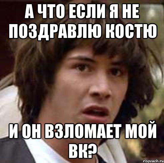 а что если я не поздравлю костю и он взломает мой вк?