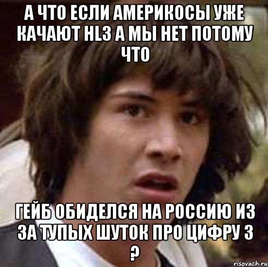 а что если америкосы уже качают hl3 а мы нет потому что гейб обиделся на россию из за тупых шуток про цифру 3 ?