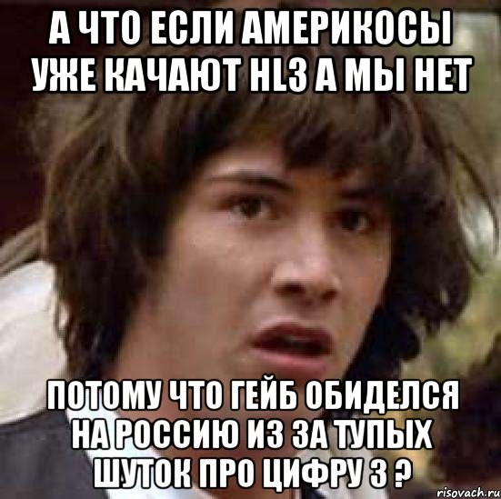 а что если америкосы уже качают hl3 а мы нет потому что гейб обиделся на россию из за тупых шуток про цифру 3 ?