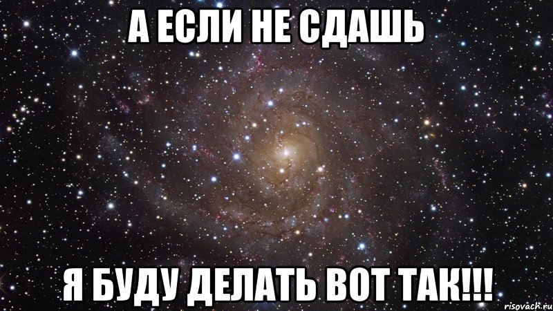 а если не сдашь я буду делать вот так!!!, Мем  Космос (офигенно)