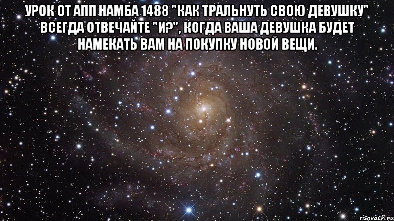 урок от апп намба 1488 "как тральнуть свою девушку" всегда отвечайте "и?", когда ваша девушка будет намекать вам на покупку новой вещи. , Мем  Космос (офигенно)