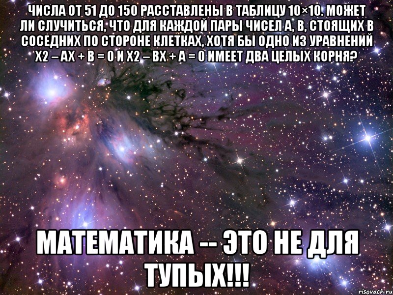 числа от 51 до 150 расставлены в таблицу 10×10. может ли случиться, что для каждой пары чисел a, b, стоящих в соседних по стороне клетках, хотя бы одно из уравнений x2 – ax + b = 0 и x2 – bx + a = 0 имеет два целых корня? математика -- это не для тупых!!!, Мем Космос