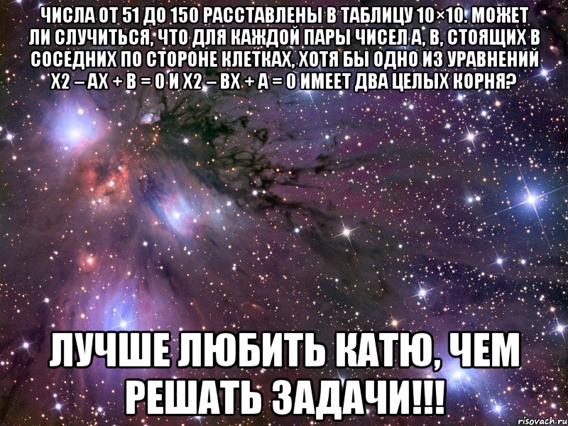 числа от 51 до 150 расставлены в таблицу 10×10. может ли случиться, что для каждой пары чисел a, b, стоящих в соседних по стороне клетках, хотя бы одно из уравнений x2 – ax + b = 0 и x2 – bx + a = 0 имеет два целых корня? лучше любить катю, чем решать задачи!!!, Мем Космос