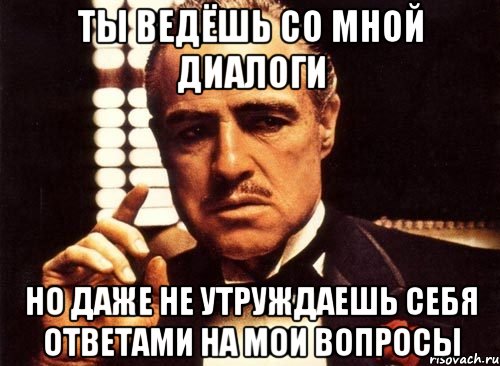 ты ведёшь со мной диалоги но даже не утруждаешь себя ответами на мои вопросы, Мем крестный отец