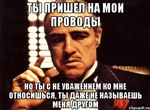 ты пришел на мои проводы но ты с не уважением ко мне относишься, ты даже не называешь меня другом, Мем крестный отец