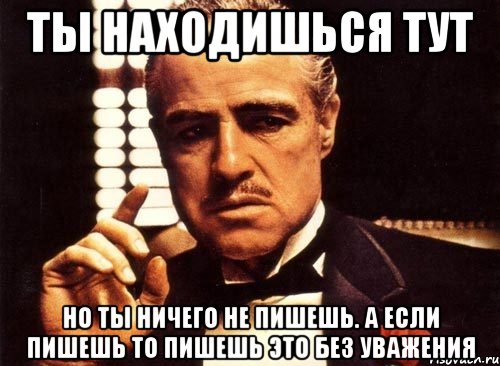 ты находишься тут но ты ничего не пишешь. а если пишешь то пишешь это без уважения, Мем крестный отец