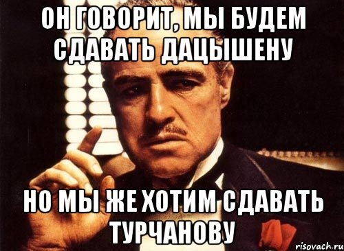 он говорит, мы будем сдавать дацышену но мы же хотим сдавать турчанову, Мем крестный отец