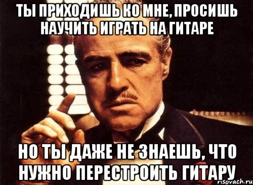 ты приходишь ко мне, просишь научить играть на гитаре но ты даже не знаешь, что нужно перестроить гитару, Мем крестный отец