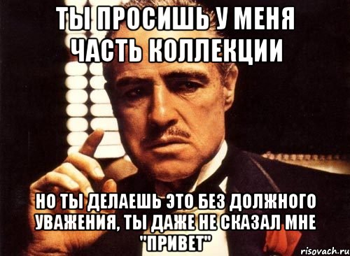 ты просишь у меня часть коллекции но ты делаешь это без должного уважения, ты даже не сказал мне "привет", Мем крестный отец