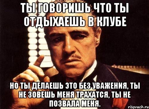 ты говоришь что ты отдыхаешь в клубе но ты делаешь это без уважения, ты не зовешь меня трахатся, ты не позвала меня., Мем крестный отец