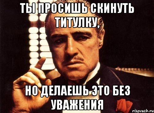 ты просишь скинуть титулку, но делаешь это без уважения, Мем крестный отец