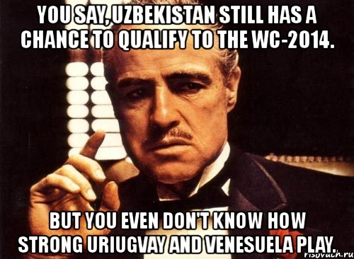 you say, uzbekistan still has a chance to qualify to the wc-2014. but you even don't know how strong uriugvay and venesuela play., Мем крестный отец