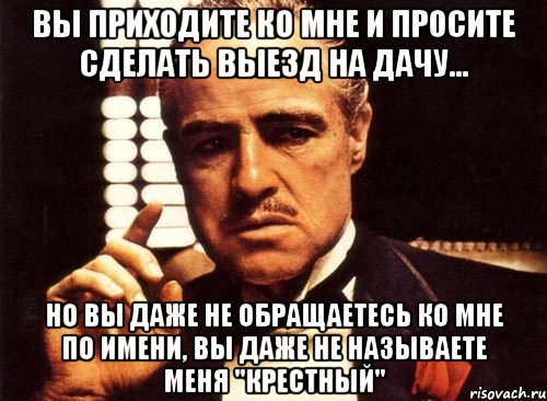 вы приходите ко мне и просите сделать выезд на дачу... но вы даже не обращаетесь ко мне по имени, вы даже не называете меня "крестный", Мем крестный отец