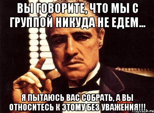 вы говорите, что мы с группой никуда не едем... я пытаюсь вас собрать, а вы относитесь к этому без уважения!!!, Мем крестный отец