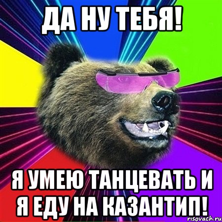 да ну тебя! я умею танцевать и я еду на казантип!