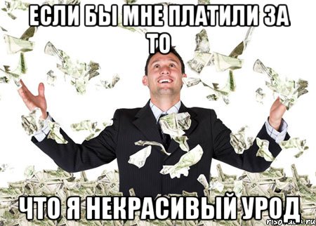 если бы мне платили за то что я некрасивый урод