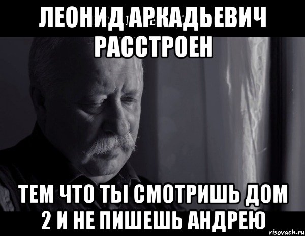 леонид аркадьевич расстроен тем что ты смотришь дом 2 и не пишешь андрею