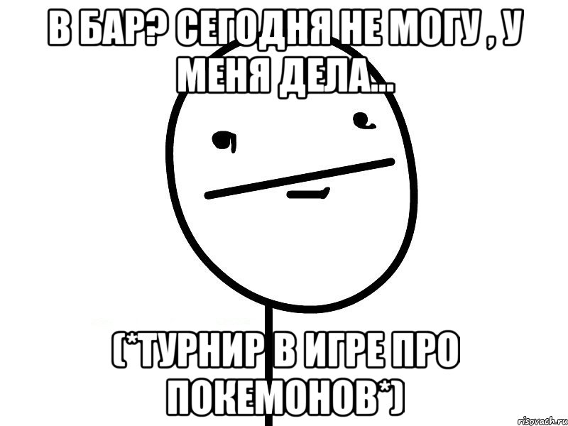 в бар? сегодня не могу , у меня дела... (*турнир в игре про покемонов*)