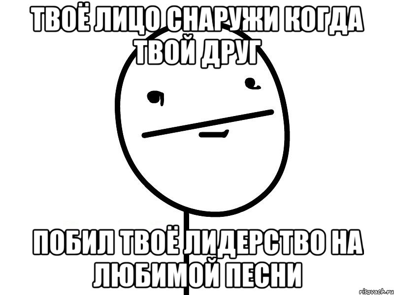 твоё лицо снаружи когда твой друг побил твоё лидерство на любимой песни