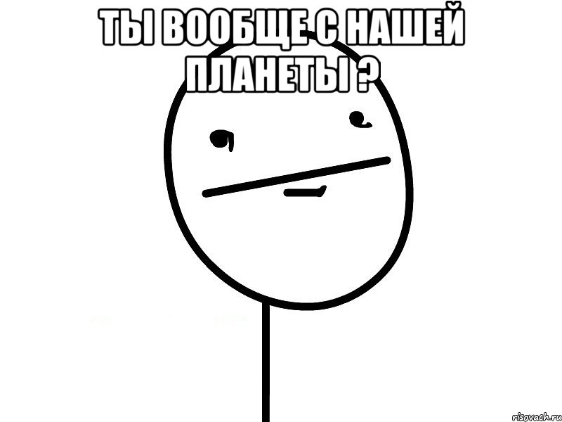 ты вообще с нашей планеты ? 