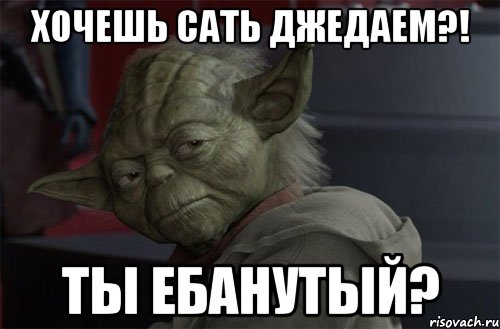 хочешь сать джедаем?! ты ебанутый?