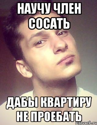 научу член сосать дабы квартиру не проебать