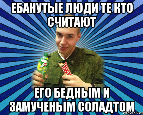 ебанутые люди те кто считают его бедным и замученым соладтом