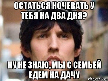 остаться ночевать у тебя на два дня? ну не знаю, мы с семьей едем на дачу