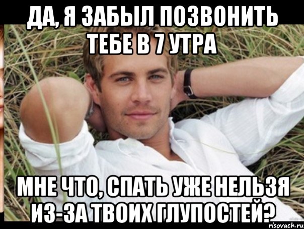 да, я забыл позвонить тебе в 7 утра мне что, спать уже нельзя из-за твоих глупостей?