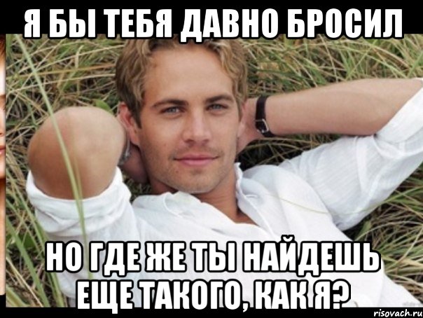 я бы тебя давно бросил но где же ты найдешь еще такого, как я?